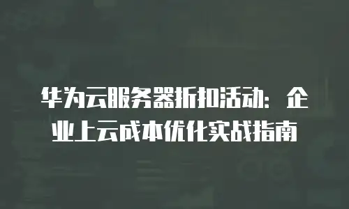 华为云服务器折扣活动：企业上云成本优化实战指南