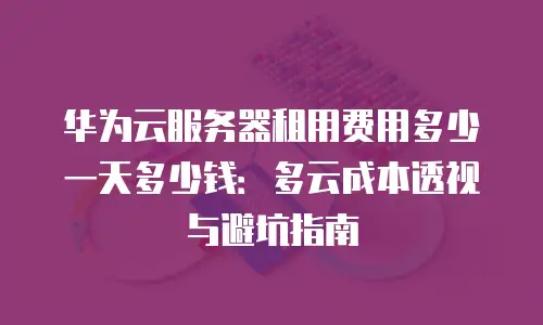 华为云服务器租用费用多少一天多少钱：多云成本透视与避坑指南