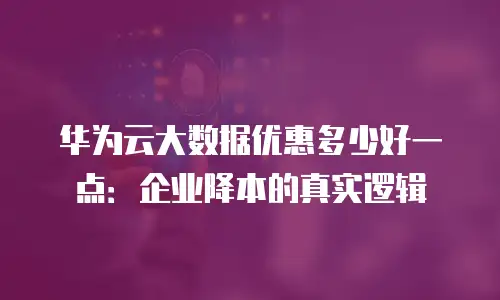 华为云大数据优惠多少好一点：企业降本的真实逻辑