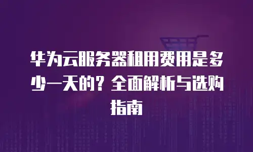 华为云服务器租用费用是多少一天的？全面解析与选购指南