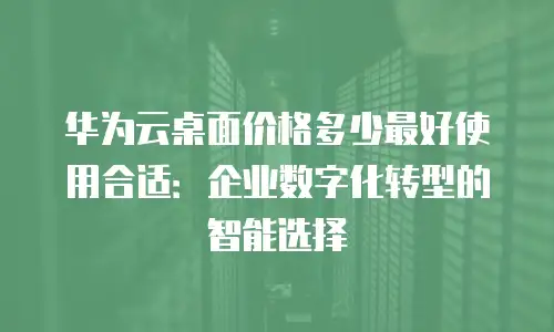 华为云桌面价格多少最好使用合适：企业数字化转型的智能选择