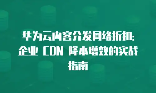 华为云内容分发网络折扣：企业 CDN 降本增效的实战指南
