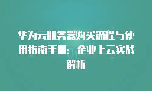 华为云服务器购买流程与使用指南手册：企业上云实战解析