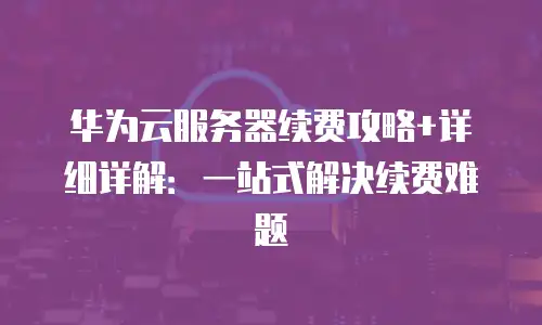 华为云服务器续费攻略+详细详解：一站式解决续费难题