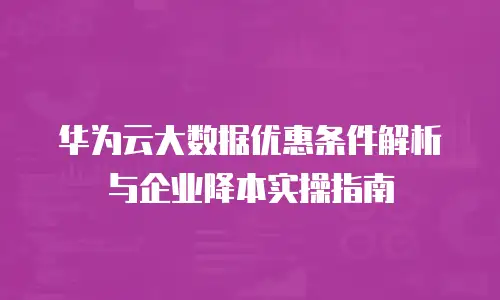 华为云大数据优惠条件解析与企业降本实操指南