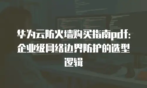 华为云防火墙购买指南pdf：企业级网络边界防护的选型逻辑