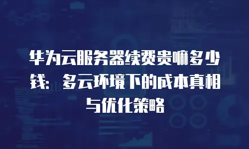 华为云服务器续费贵嘛多少钱：多云环境下的成本真相与优化策略