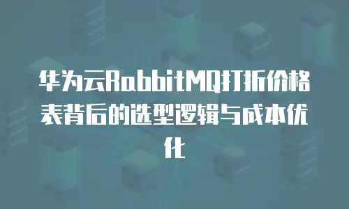华为云RabbitMQ打折价格表背后的选型逻辑与成本优化