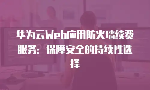 华为云Web应用防火墙续费服务：保障安全的持续性选择