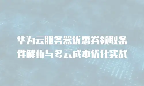 华为云服务器优惠券领取条件解析与多云成本优化实战