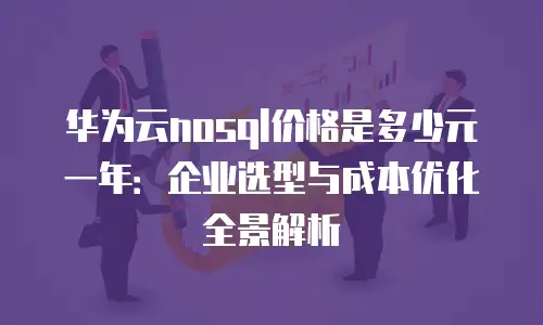 华为云nosql价格是多少元一年：企业选型与成本优化全景解析