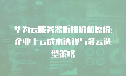 华为云服务器折扣价和原价：企业上云成本透视与多云选型策略