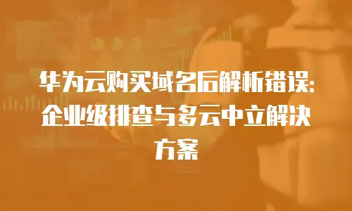 华为云购买域名后解析错误：企业级排查与多云中立解决方案