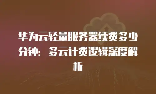 华为云轻量服务器续费多少分钟：多云计费逻辑深度解析