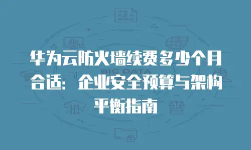 华为云防火墙续费多少个月合适：企业安全预算与架构平衡指南