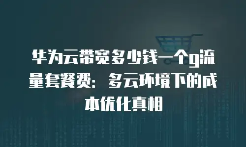 华为云带宽多少钱一个g流量套餐费：多云环境下的成本优化真相