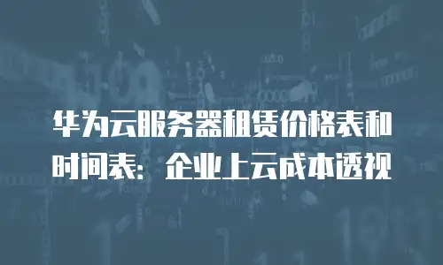 华为云服务器租赁价格表和时间表：企业上云成本透视