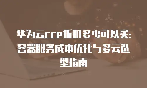 华为云cce折扣多少可以买：容器服务成本优化与多云选型指南