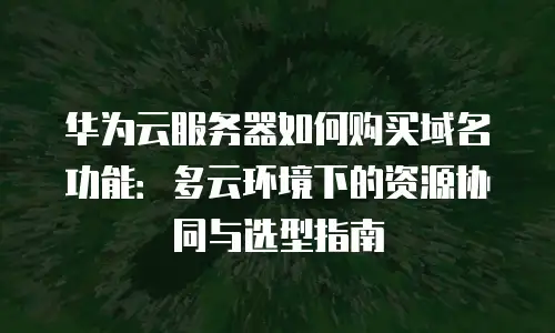 华为云服务器如何购买域名功能：多云环境下的资源协同与选型指南