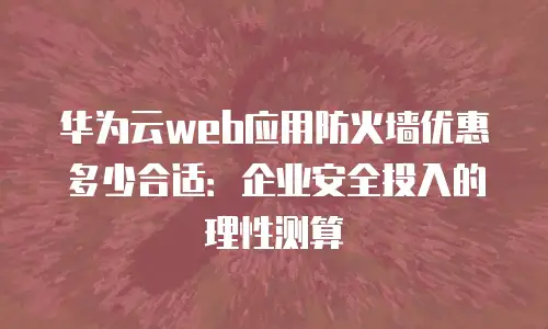 华为云web应用防火墙优惠多少合适：企业安全投入的理性测算