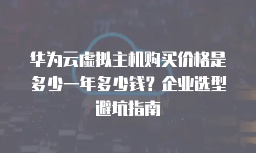华为云虚拟主机购买价格是多少一年多少钱？企业选型避坑指南