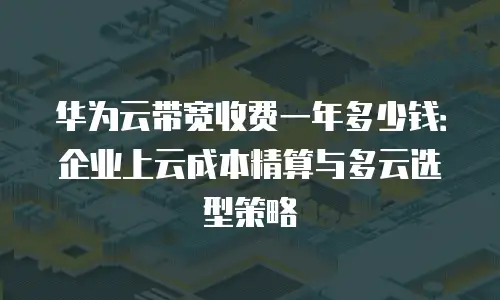 华为云带宽收费一年多少钱：企业上云成本精算与多云选型策略