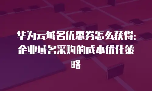 华为云域名优惠券怎么获得：企业域名采购的成本优化策略