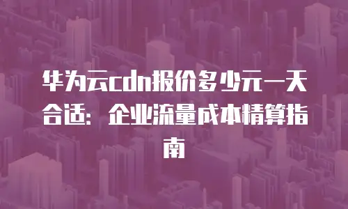 华为云cdn报价多少元一天合适：企业流量成本精算指南