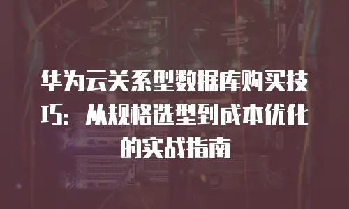 华为云关系型数据库购买技巧：从规格选型到成本优化的实战指南