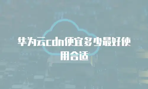 华为云cdn便宜多少最好使用合适