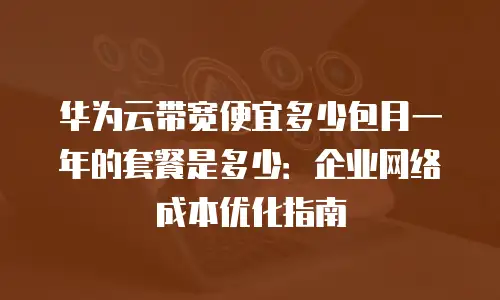 华为云带宽便宜多少包月一年的套餐是多少：企业网络成本优化指南