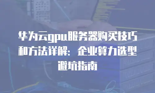 华为云gpu服务器购买技巧和方法详解：企业算力选型避坑指南