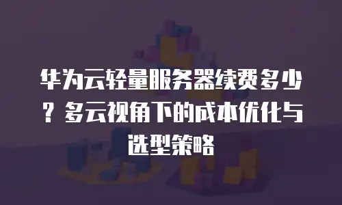 华为云轻量服务器续费多少？多云视角下的成本优化与选型策略