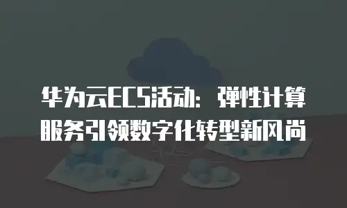 华为云ECS活动：弹性计算服务引领数字化转型新风尚