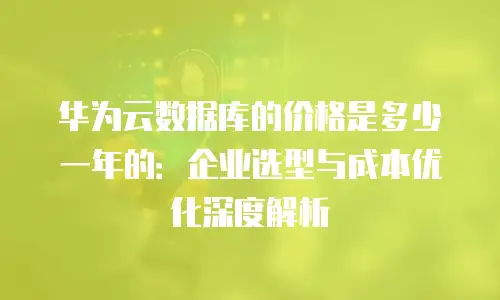 华为云数据库的价格是多少一年的：企业选型与成本优化深度解析