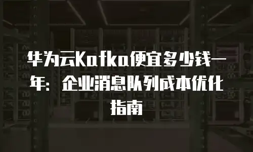 华为云Kafka便宜多少钱一年：企业消息队列成本优化指南