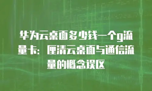华为云桌面多少钱一个g流量卡：厘清云桌面与通信流量的概念误区