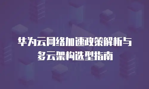 华为云网络加速政策解析与多云架构选型指南