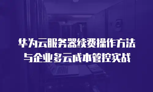 华为云服务器续费操作方法与企业多云成本管控实战