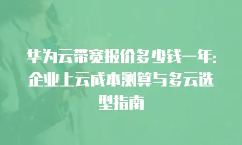 华为云带宽报价多少钱一年：企业上云成本测算与多云选型指南