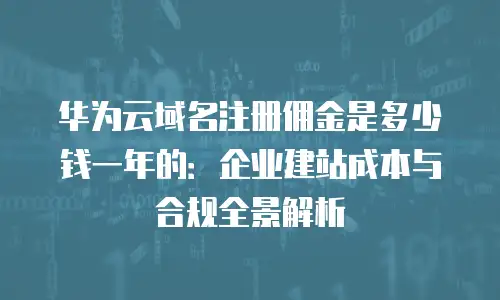 华为云域名注册佣金是多少钱一年的：企业建站成本与合规全景解析