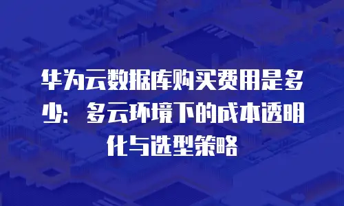 华为云数据库购买费用是多少：多云环境下的成本透明化与选型策略