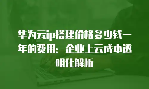 华为云ip搭建价格多少钱一年的费用：企业上云成本透明化解析