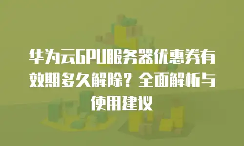 华为云GPU服务器优惠券有效期多久解除？全面解析与使用建议