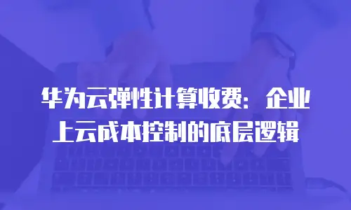 华为云弹性计算收费：企业上云成本控制的底层逻辑