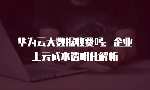 华为云大数据收费吗：企业上云成本透明化解析
