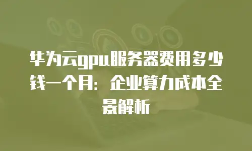 华为云gpu服务器费用多少钱一个月：企业算力成本全景解析