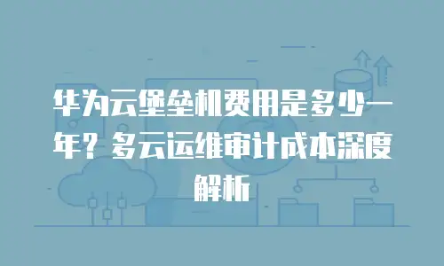 华为云堡垒机费用是多少一年？多云运维审计成本深度解析