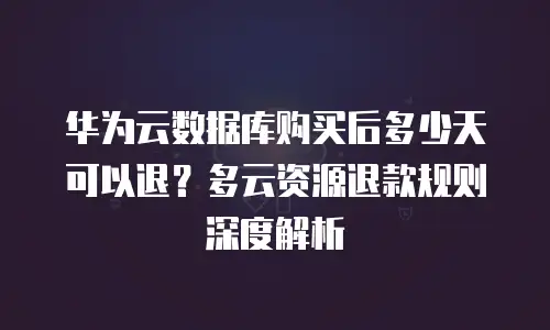 华为云数据库购买后多少天可以退？多云资源退款规则深度解析