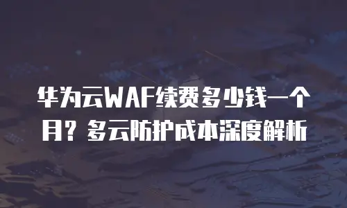 华为云WAF续费多少钱一个月？多云防护成本深度解析